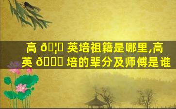 高 🦍 英培祖籍是哪里,高英 💐 培的辈分及师傅是谁